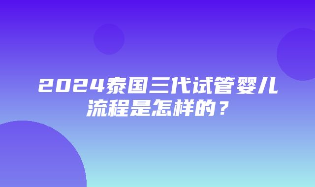 2024泰国三代试管婴儿流程是怎样的？