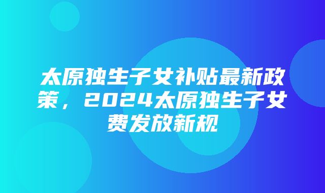 太原独生子女补贴最新政策，2024太原独生子女费发放新规