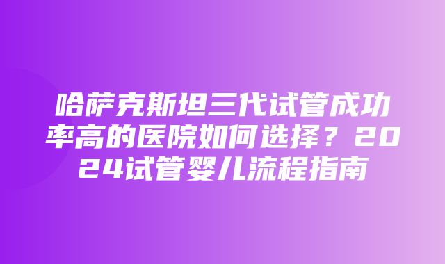 哈萨克斯坦三代试管成功率高的医院如何选择？2024试管婴儿流程指南