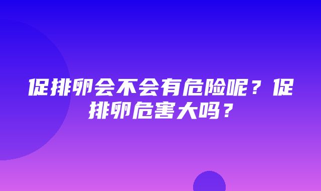 促排卵会不会有危险呢？促排卵危害大吗？