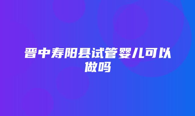 晋中寿阳县试管婴儿可以做吗