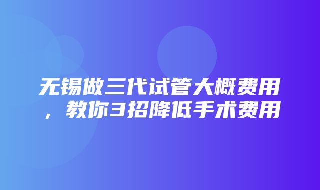 无锡做三代试管大概费用，教你3招降低手术费用