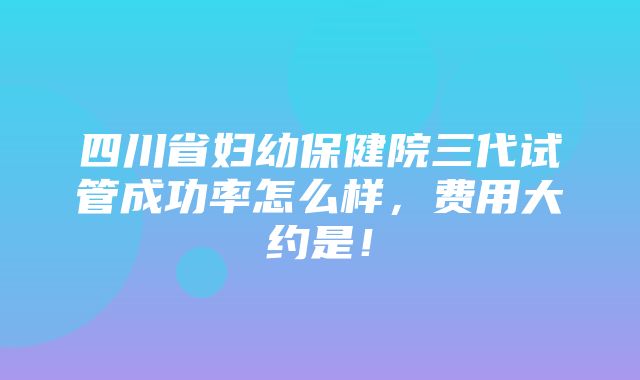 四川省妇幼保健院三代试管成功率怎么样，费用大约是！