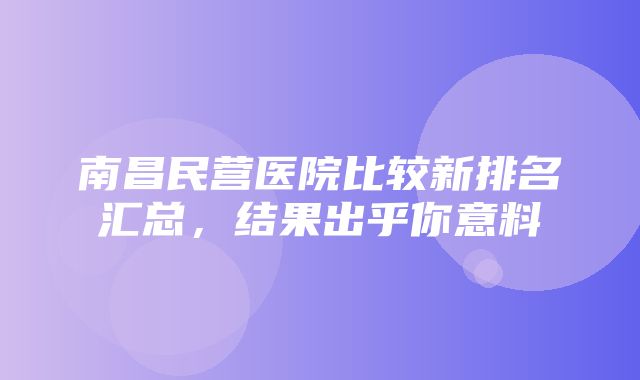 南昌民营医院比较新排名汇总，结果出乎你意料