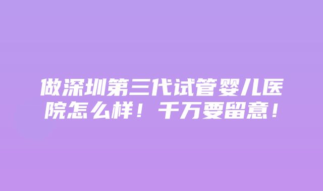 做深圳第三代试管婴儿医院怎么样！千万要留意！