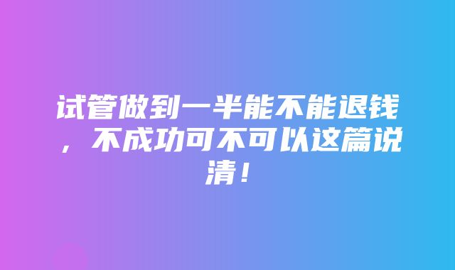 试管做到一半能不能退钱，不成功可不可以这篇说清！