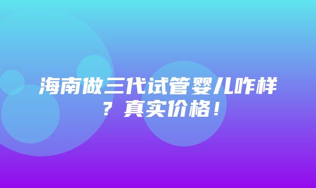 海南做三代试管婴儿咋样？真实价格！