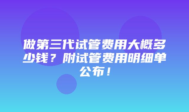 做第三代试管费用大概多少钱？附试管费用明细单公布！