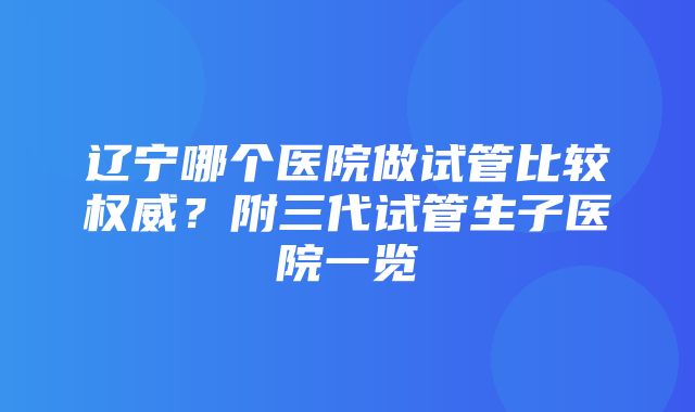 辽宁哪个医院做试管比较权威？附三代试管生子医院一览