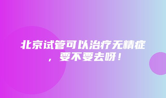 北京试管可以治疗无精症，要不要去呀！