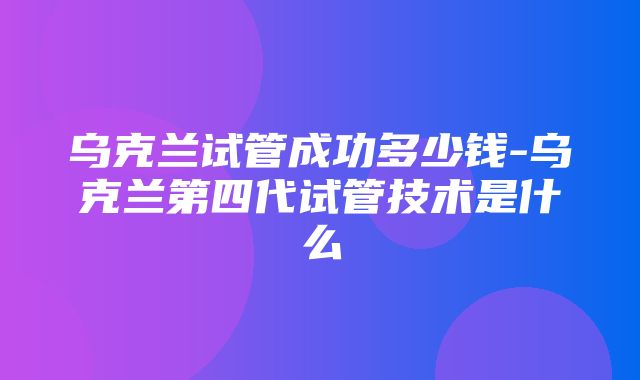 乌克兰试管成功多少钱-乌克兰第四代试管技术是什么