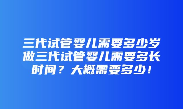 三代试管婴儿需要多少岁做三代试管婴儿需要多长时间？大概需要多少！