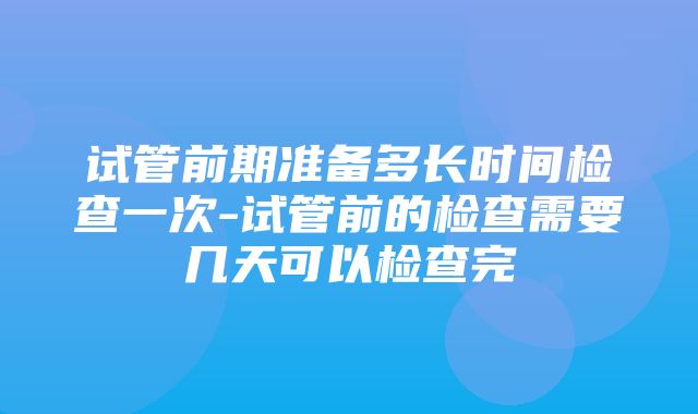 试管前期准备多长时间检查一次-试管前的检查需要几天可以检查完