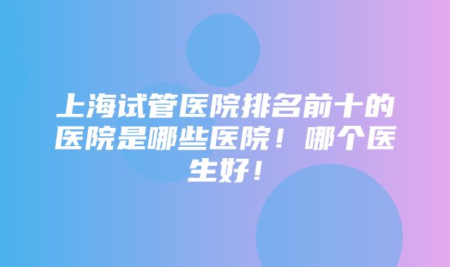 上海试管医院排名前十的医院是哪些医院！哪个医生好！