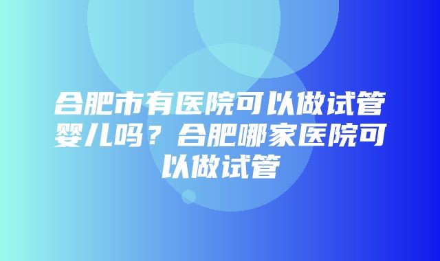 合肥市有医院可以做试管婴儿吗？合肥哪家医院可以做试管