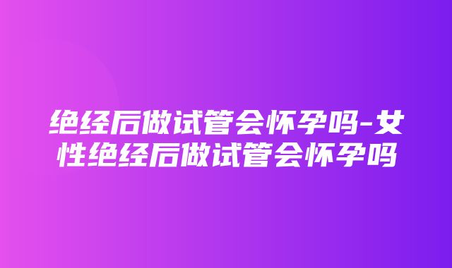 绝经后做试管会怀孕吗-女性绝经后做试管会怀孕吗