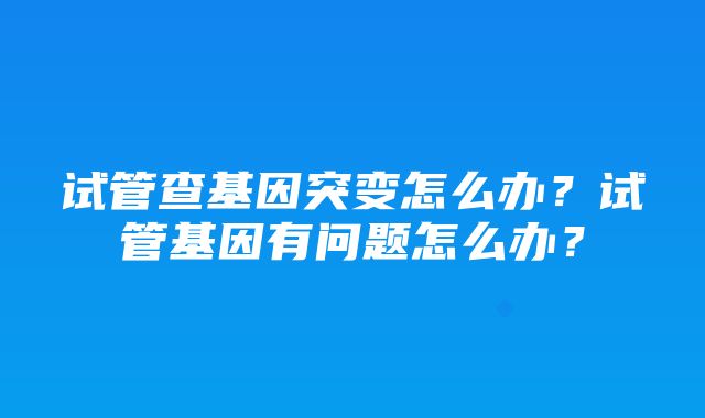 试管查基因突变怎么办？试管基因有问题怎么办？