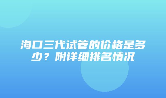 海口三代试管的价格是多少？附详细排名情况