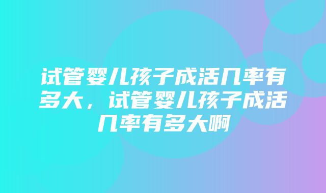 试管婴儿孩子成活几率有多大，试管婴儿孩子成活几率有多大啊