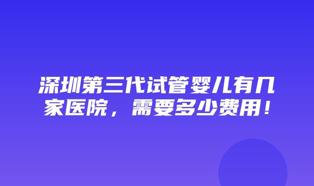 深圳第三代试管婴儿有几家医院，需要多少费用！