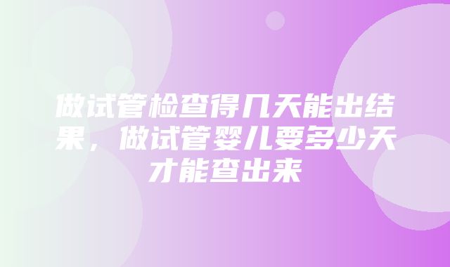 做试管检查得几天能出结果，做试管婴儿要多少天才能查出来