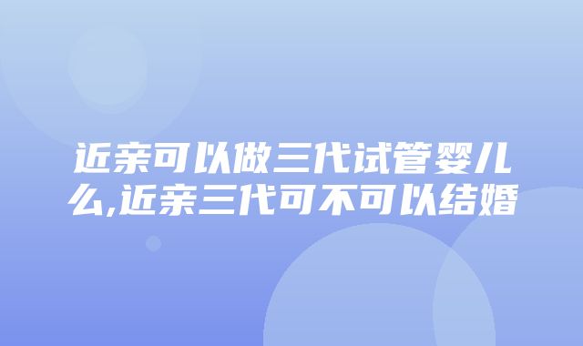 近亲可以做三代试管婴儿么,近亲三代可不可以结婚