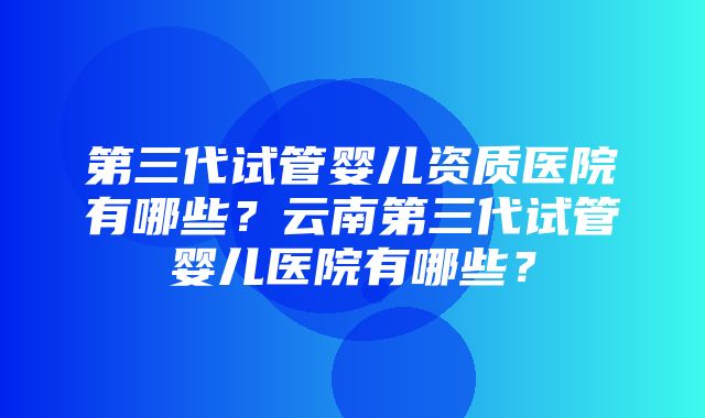 第三代试管婴儿资质医院有哪些？云南第三代试管婴儿医院有哪些？