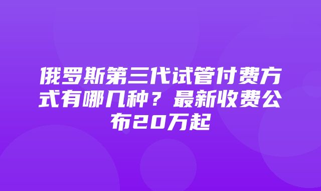 俄罗斯第三代试管付费方式有哪几种？最新收费公布20万起