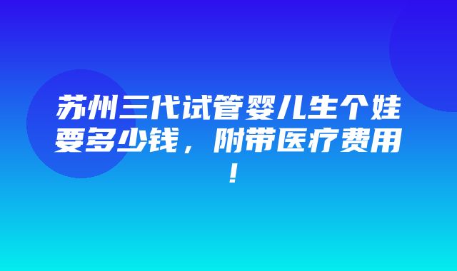 苏州三代试管婴儿生个娃要多少钱，附带医疗费用！