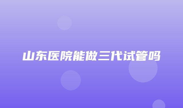 山东医院能做三代试管吗