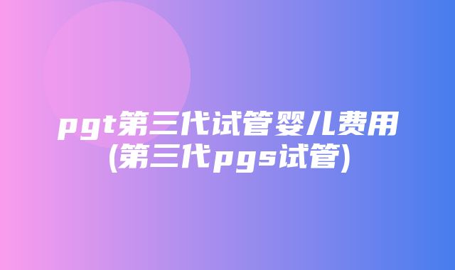 pgt第三代试管婴儿费用(第三代pgs试管)