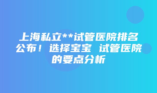 上海私立**试管医院排名公布！选择宝宝 试管医院的要点分析