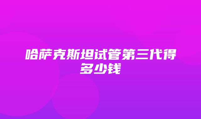 哈萨克斯坦试管第三代得多少钱