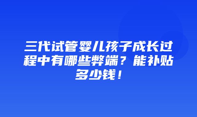 三代试管婴儿孩子成长过程中有哪些弊端？能补贴多少钱！