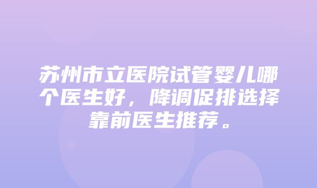 苏州市立医院试管婴儿哪个医生好，降调促排选择靠前医生推荐。