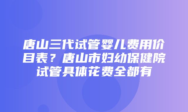 唐山三代试管婴儿费用价目表？唐山市妇幼保健院试管具体花费全都有