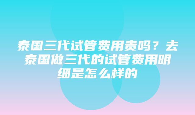 泰国三代试管费用贵吗？去泰国做三代的试管费用明细是怎么样的