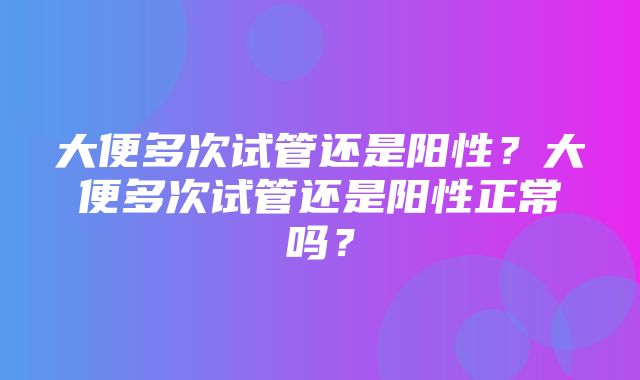 大便多次试管还是阳性？大便多次试管还是阳性正常吗？