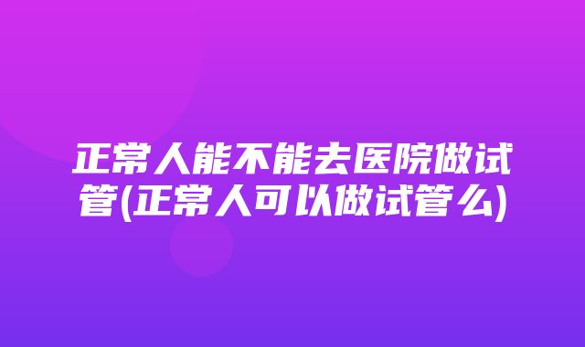 正常人能不能去医院做试管(正常人可以做试管么)