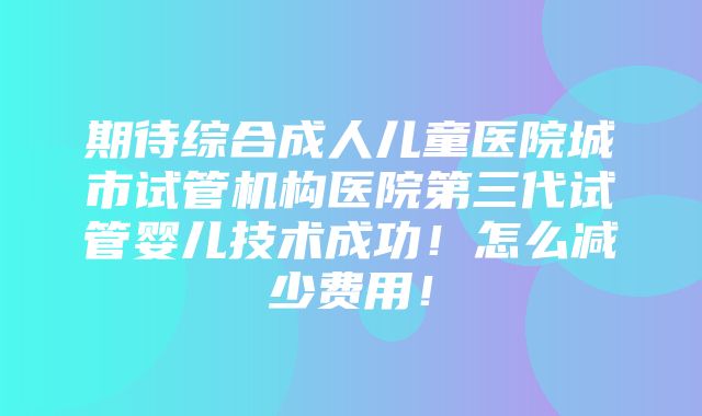 期待综合成人儿童医院城市试管机构医院第三代试管婴儿技术成功！怎么减少费用！