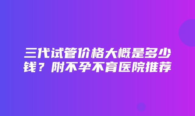 三代试管价格大概是多少钱？附不孕不育医院推荐