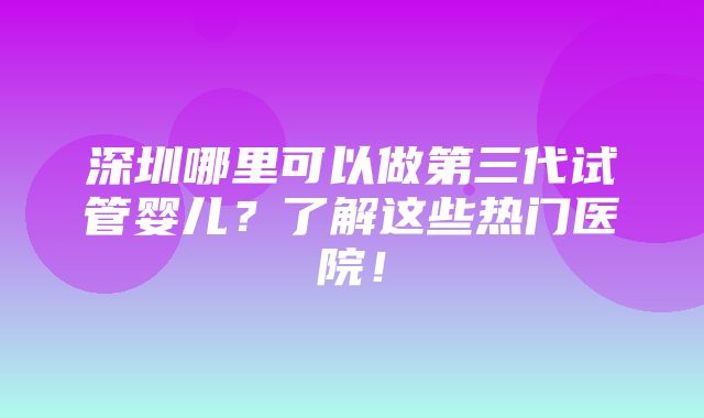 深圳哪里可以做第三代试管婴儿？了解这些热门医院！