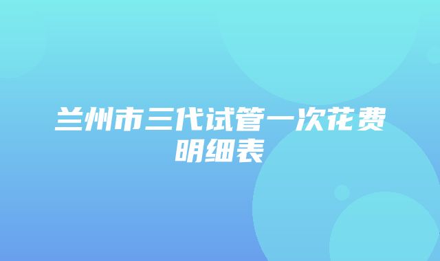 兰州市三代试管一次花费明细表