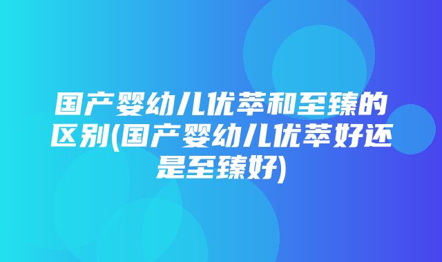 国产婴幼儿优萃和至臻的区别(国产婴幼儿优萃好还是至臻好)