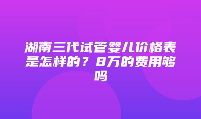 湖南三代试管婴儿价格表是怎样的？8万的费用够吗