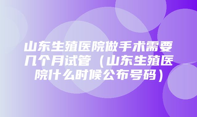 山东生殖医院做手术需要几个月试管（山东生殖医院什么时候公布号码）