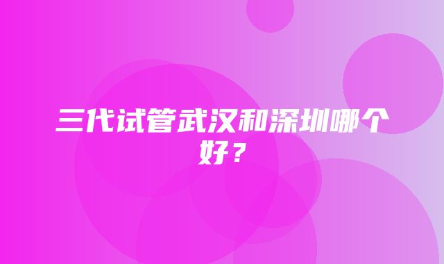 三代试管武汉和深圳哪个好？