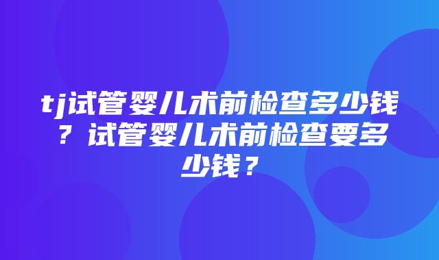 tj试管婴儿术前检查多少钱？试管婴儿术前检查要多少钱？