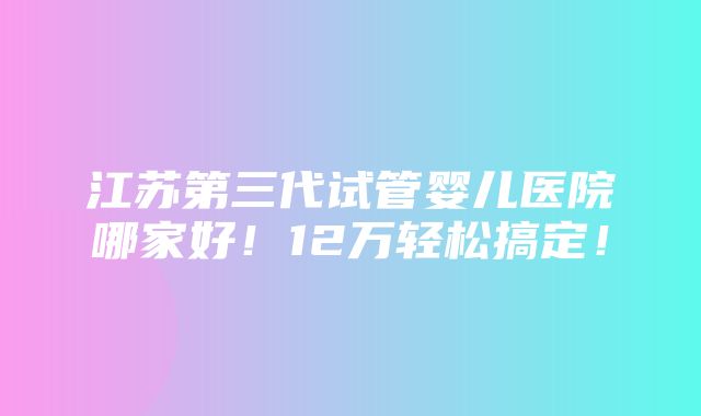 江苏第三代试管婴儿医院哪家好！12万轻松搞定！