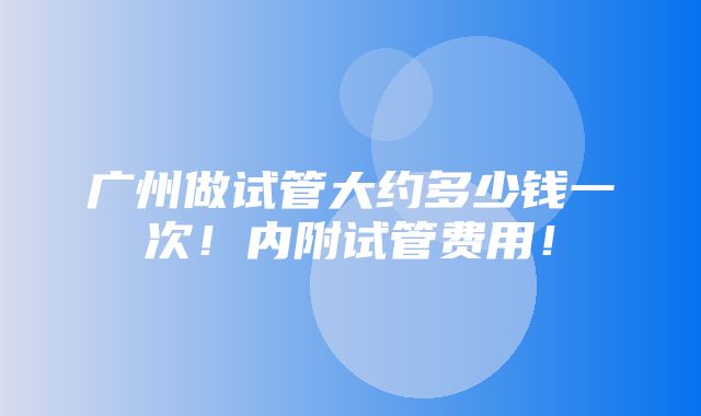 广州做试管大约多少钱一次！内附试管费用！